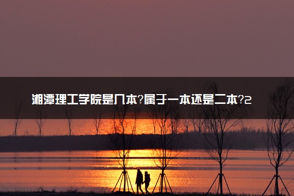 湘潭理工学院是几本？属于一本还是二本？2025年分数线预测及报考建议