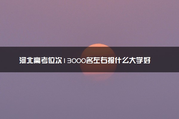 河北高考位次13000名左右报什么大学好（2025年参考）