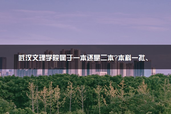 武汉文理学院属于一本还是二本？本科一批、二批的区别及报考建议