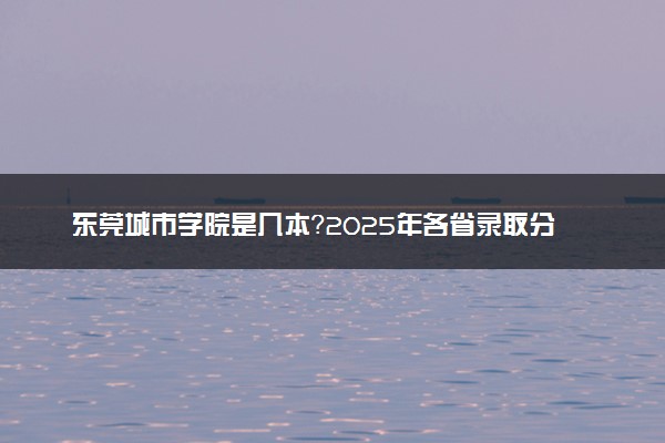 东莞城市学院是几本？2025年各省录取分数线预测及报考建议