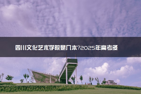 四川文化艺术学院是几本？2025年高考多少分能上及报考建议