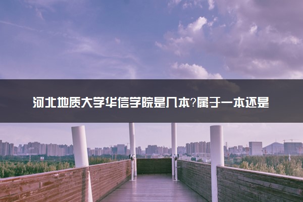 河北地质大学华信学院是几本？属于一本还是二本？2025年分数线预测及报考建议