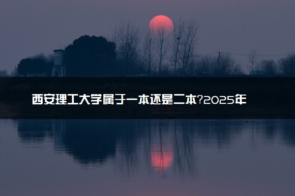 西安理工大学属于一本还是二本？2025年报考建议及分数线预测