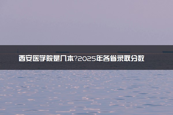 西安医学院是几本？2025年各省录取分数线预测及报考建议