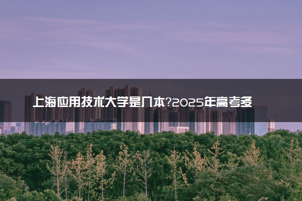 上海应用技术大学是几本？2025年高考多少分能上及报考建议
