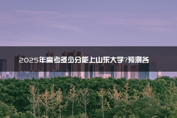 2025年高考多少分能上山东大学？预测各省份录取分数线（附2024年数据及报考指南）