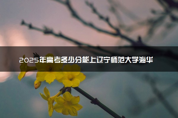 2025年高考多少分能上辽宁师范大学海华学院？预测各省份录取分数线（附2024年数据及报考指南）