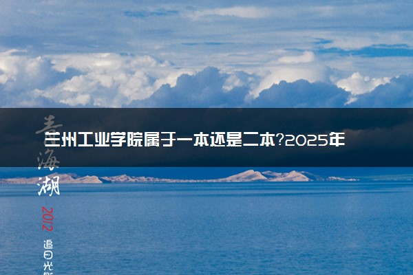 兰州工业学院属于一本还是二本？2025年报考建议及分数线预测