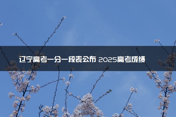 辽宁高考一分一段表公布 2025高考成绩位次排名查询