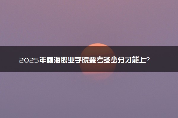 2025年威海职业学院要考多少分才能上？历年录取分数线及报考指南（含预测）