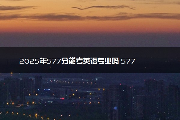 2025年577分能考英语专业吗 577分英语专业大学推荐