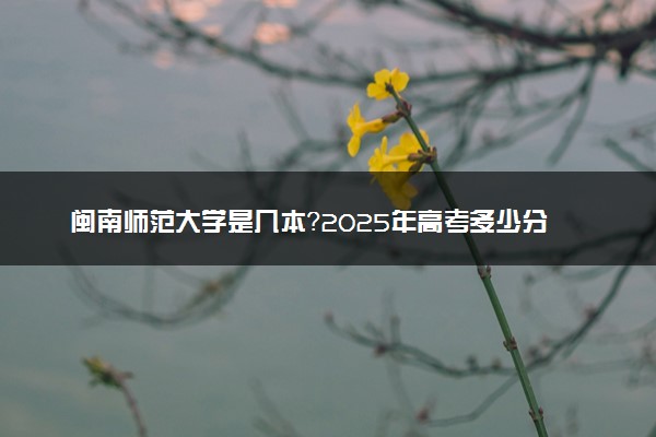 闽南师范大学是几本？2025年高考多少分能上及报考建议