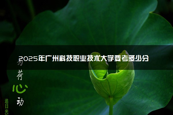 2025年广州科技职业技术大学要考多少分才能上？历年录取分数线及报考指南（含预测）