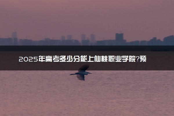 2025年高考多少分能上仙桃职业学院？预测各省份录取分数线（附2024年数据及报考指南）