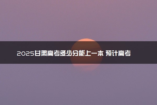 2025甘肃高考多少分能上一本 预计高考一本最低多少分