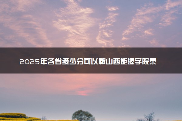 2025年各省多少分可以被山西能源学院录取？历年录取分数线