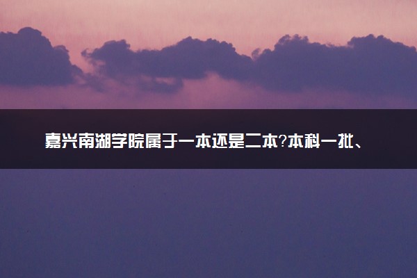 嘉兴南湖学院属于一本还是二本？本科一批、二批的区别及报考建议