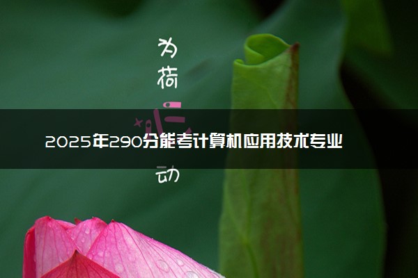 2025年290分能考计算机应用技术专业吗 290分计算机应用技术专业大学推荐