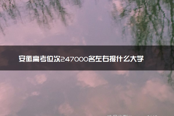 安徽高考位次247000名左右报什么大学好（2025年参考）