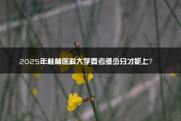 2025年桂林医科大学要考多少分才能上？历年录取分数线及报考指南（含预测）