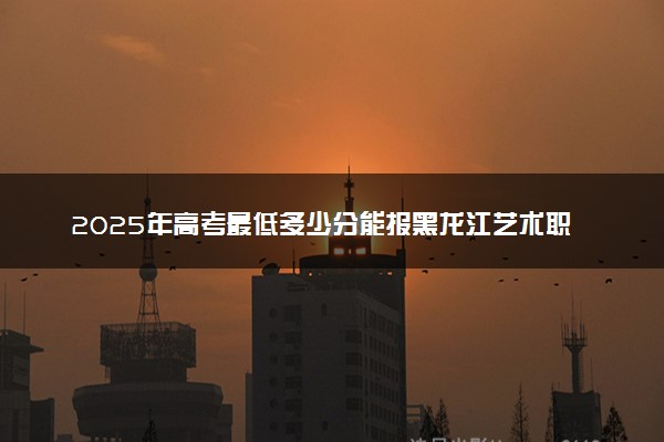 2025年高考最低多少分能报黑龙江艺术职业学院？附黑龙江艺术职业学院历年录取分数线及位次
