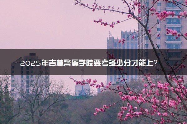 2025年吉林警察学院要考多少分才能上？历年录取分数线及报考指南（含预测）