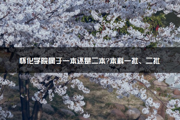 怀化学院属于一本还是二本？本科一批、二批的区别及报考建议