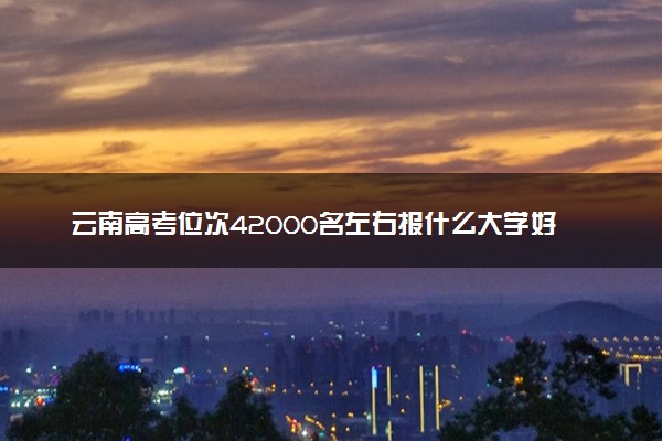 云南高考位次42000名左右报什么大学好（2025年参考）
