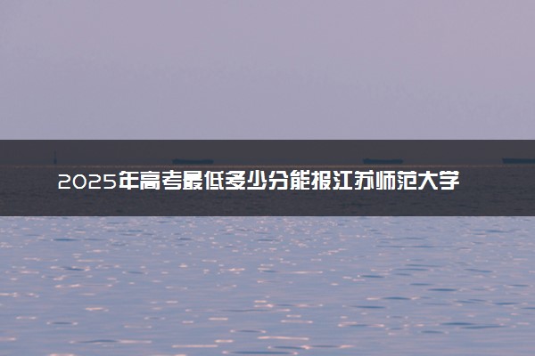2025年高考最低多少分能报江苏师范大学科文学院？附江苏师范大学科文学院历年录取分数线及位次