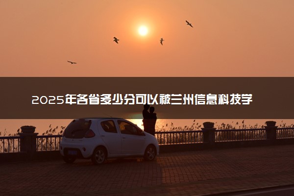2025年各省多少分可以被兰州信息科技学院录取？历年录取分数线