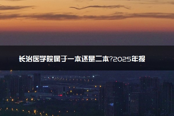 长治医学院属于一本还是二本？2025年报考建议及分数线预测