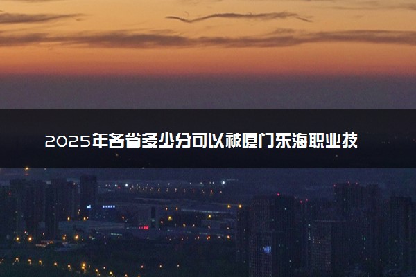 2025年各省多少分可以被厦门东海职业技术学院录取？历年录取分数线