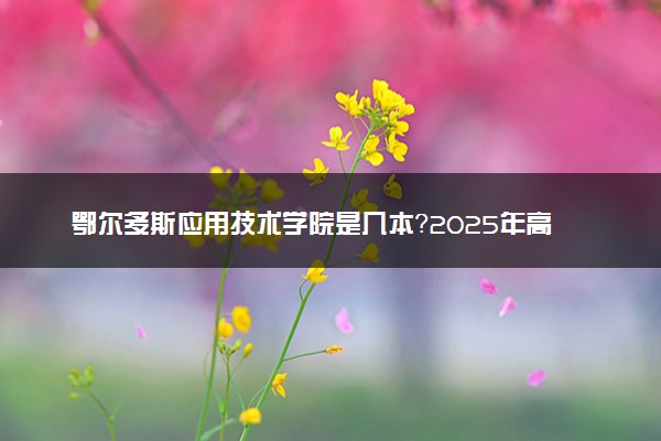 鄂尔多斯应用技术学院是几本？2025年高考多少分能上及报考建议