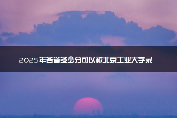 2025年各省多少分可以被北京工业大学录取？历年录取分数线