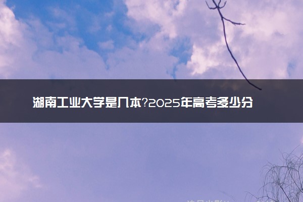 湖南工业大学是几本？2025年高考多少分能上及报考建议