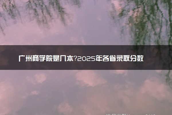 广州商学院是几本？2025年各省录取分数线预测及报考建议