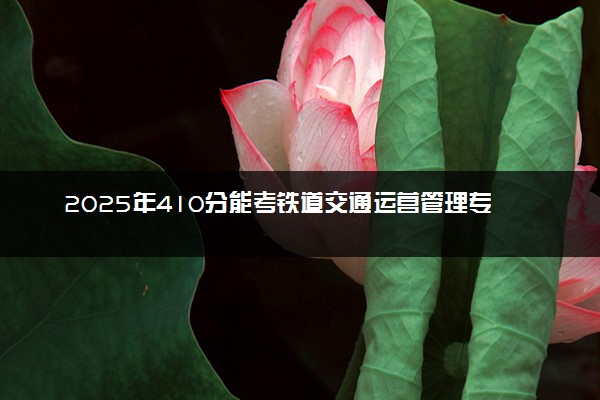 2025年410分能考铁道交通运营管理专业吗 410分铁道交通运营管理专业大学推荐