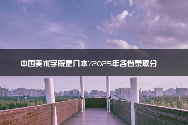 中国美术学院是几本？2025年各省录取分数线预测及报考建议