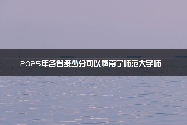 2025年各省多少分可以被南宁师范大学师园学院录取？历年录取分数线