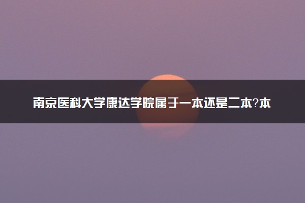 南京医科大学康达学院属于一本还是二本？本科一批、二批的区别及报考建议