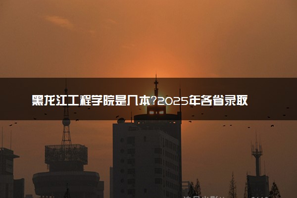黑龙江工程学院是几本？2025年各省录取分数线预测及报考建议