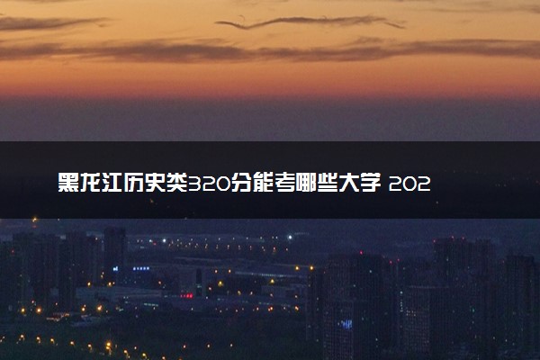 黑龙江历史类320分能考哪些大学 2025考生稳上的大学名单