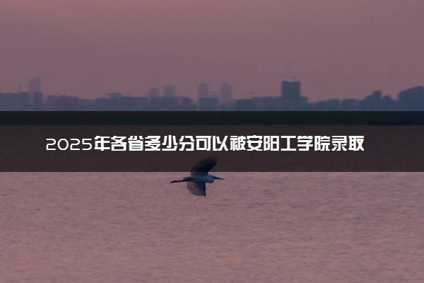2025年各省多少分可以被安阳工学院录取？历年录取分数线