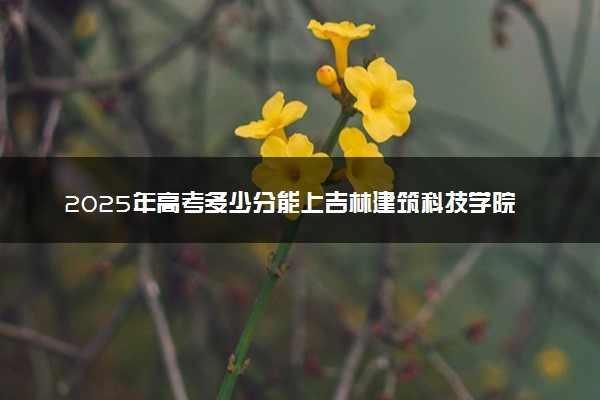 2025年高考多少分能上吉林建筑科技学院？预测各省份录取分数线（附2024年数据及报考指南）