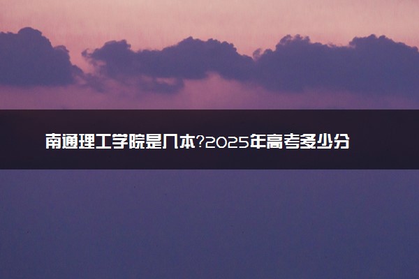 南通理工学院是几本？2025年高考多少分能上及报考建议