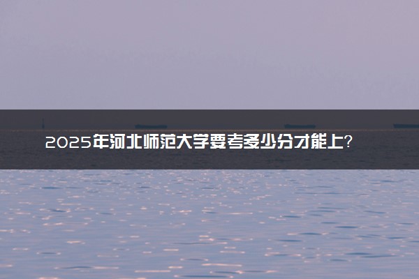 2025年河北师范大学要考多少分才能上？历年录取分数线及报考指南（含预测）