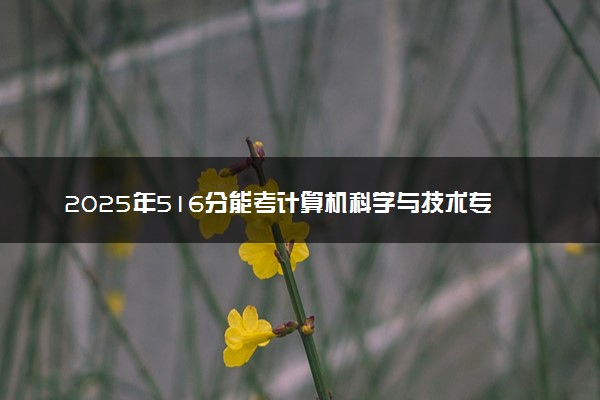 2025年516分能考计算机科学与技术专业吗 516分计算机科学与技术专业大学推荐