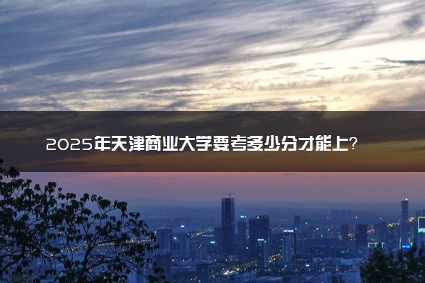 2025年天津商业大学要考多少分才能上？历年录取分数线及报考指南（含预测）