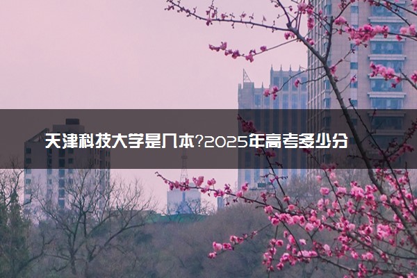 天津科技大学是几本？2025年高考多少分能上及报考建议
