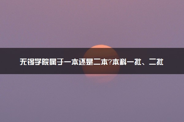 无锡学院属于一本还是二本？本科一批、二批的区别及报考建议